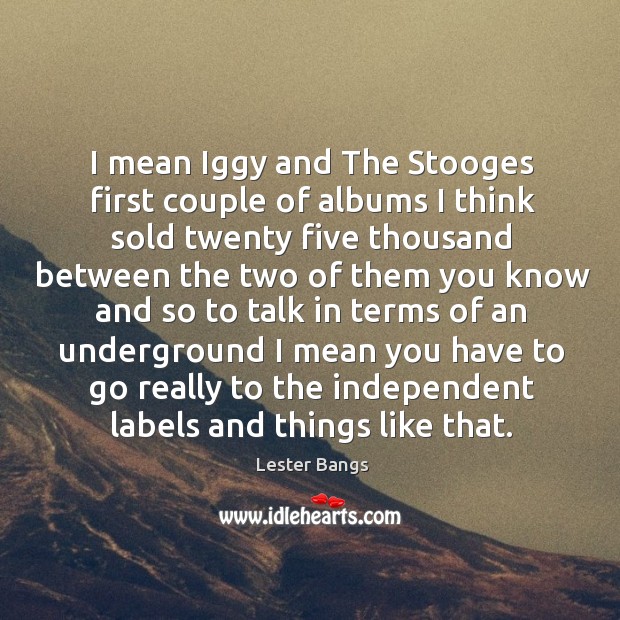 I mean iggy and the stooges first couple of albums I think sold twenty five thousand between Image