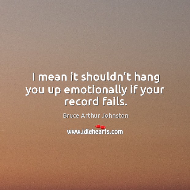 I mean it shouldn’t hang you up emotionally if your record fails. Image