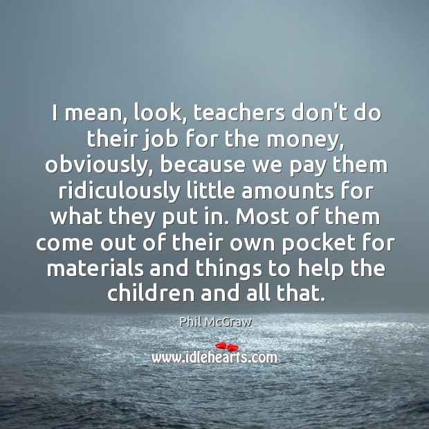 I mean, look, teachers don’t do their job for the money, obviously, Phil McGraw Picture Quote
