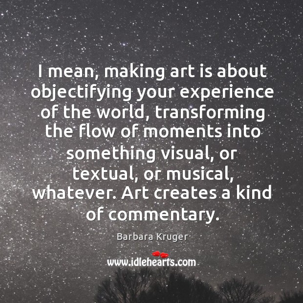 I mean, making art is about objectifying your experience of the world, transforming Barbara Kruger Picture Quote