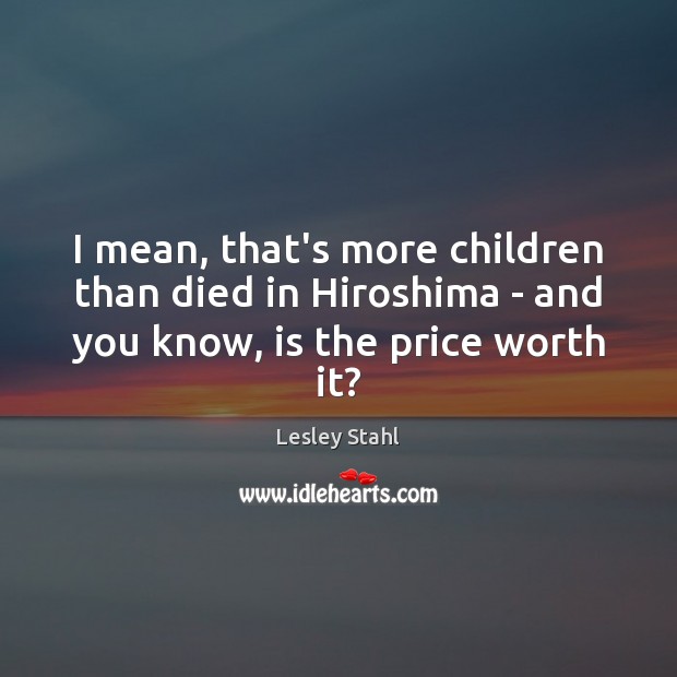 I mean, that’s more children than died in Hiroshima – and you know, is the price worth it? Lesley Stahl Picture Quote