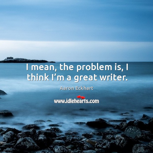 I mean, the problem is, I think I’m a great writer. Image