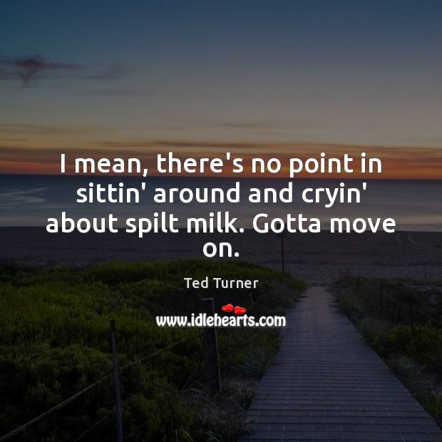 I mean, there’s no point in sittin’ around and cryin’ about spilt milk. Gotta move on. Image