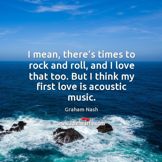 I mean, there’s times to rock and roll, and I love that too. But I think my first love is acoustic music. Graham Nash Picture Quote