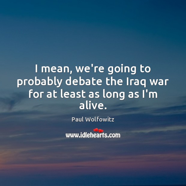 I mean, we’re going to probably debate the Iraq war for at least as long as I’m alive. Paul Wolfowitz Picture Quote