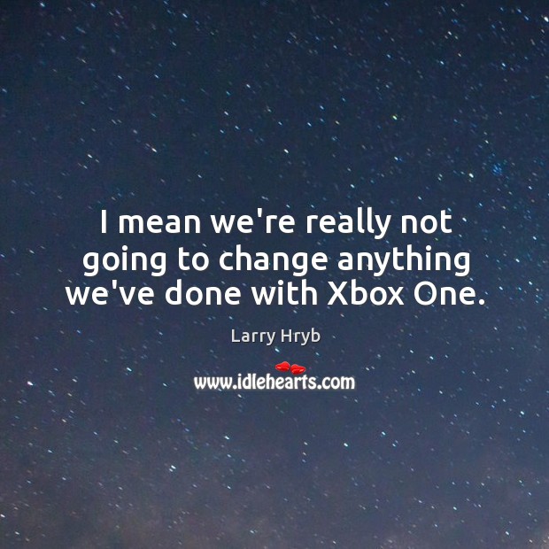 I mean we’re really not going to change anything we’ve done with Xbox One. Larry Hryb Picture Quote