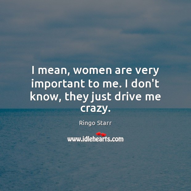 I mean, women are very important to me. I don’t know, they just drive me crazy. Ringo Starr Picture Quote