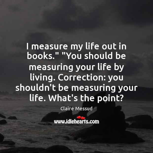 I measure my life out in books.” “You should be measuring your Claire Messud Picture Quote