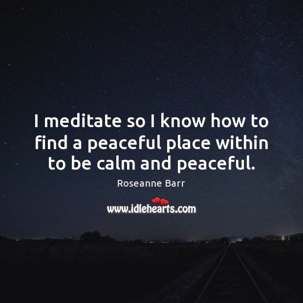I meditate so I know how to find a peaceful place within to be calm and peaceful. Roseanne Barr Picture Quote