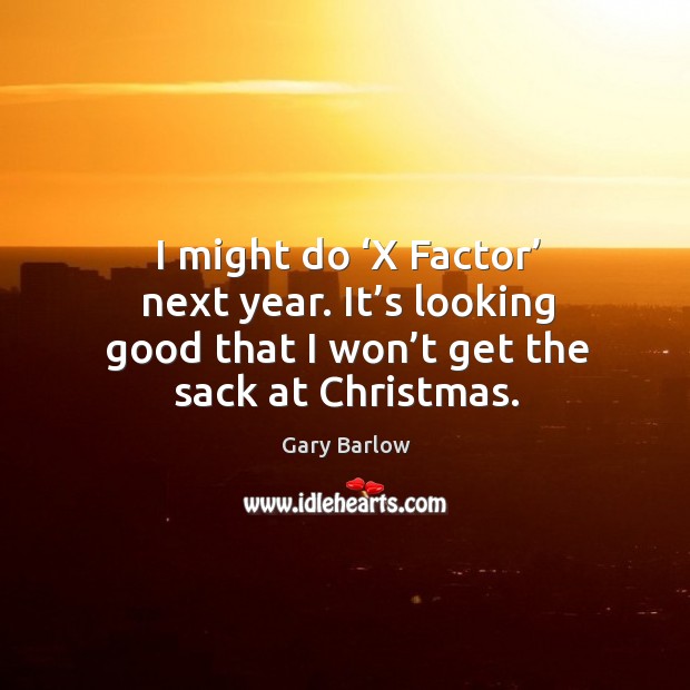 I might do ‘x factor’ next year. It’s looking good that I won’t get the sack at christmas. Image