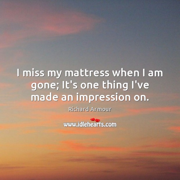 I miss my mattress when I am gone; It’s one thing I’ve made an impression on. Richard Armour Picture Quote