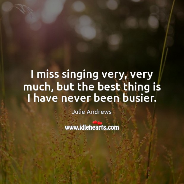 I miss singing very, very much, but the best thing is I have never been busier. Julie Andrews Picture Quote
