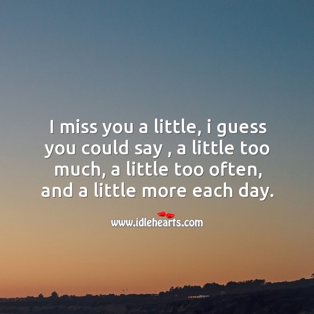 I miss you a little, I guess you could say , a little too much, a little too often, and a little more each day. Miss You Quotes Image