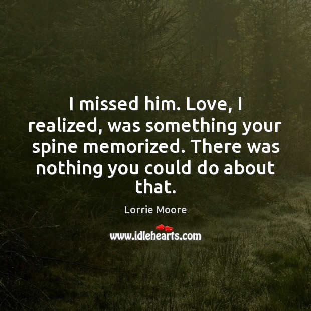 I missed him. Love, I realized, was something your spine memorized. There Lorrie Moore Picture Quote