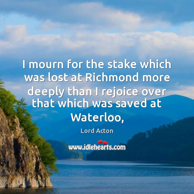 I mourn for the stake which was lost at Richmond more deeply Lord Acton Picture Quote