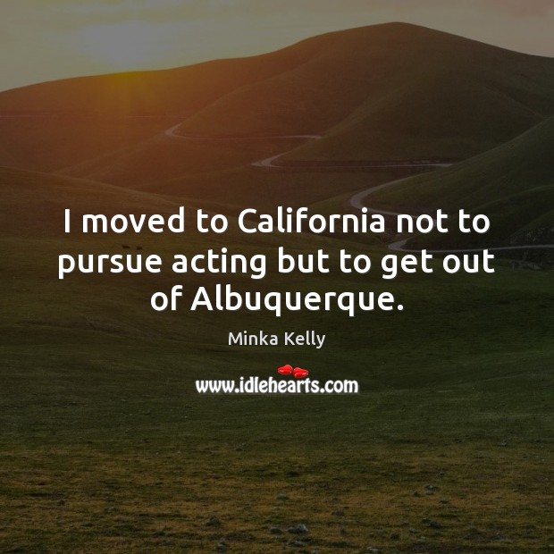I moved to California not to pursue acting but to get out of Albuquerque. Minka Kelly Picture Quote