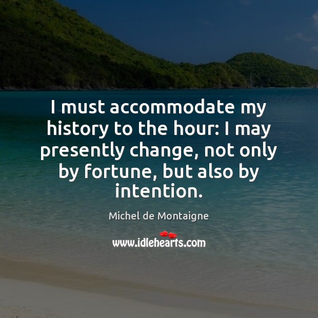 I must accommodate my history to the hour: I may presently change, 