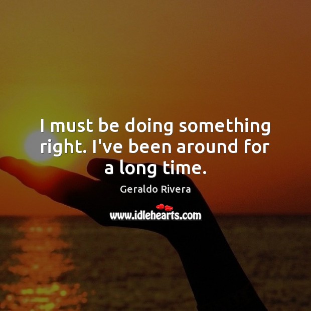 I must be doing something right. I’ve been around for a long time. Geraldo Rivera Picture Quote