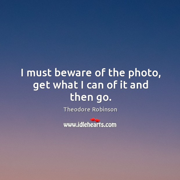 I must beware of the photo, get what I can of it and then go. Theodore Robinson Picture Quote