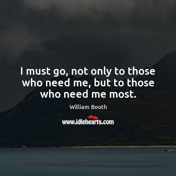 I must go, not only to those who need me, but to those who need me most. William Booth Picture Quote