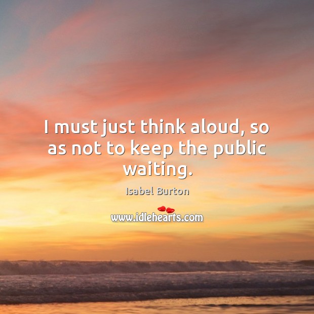 I must just think aloud, so as not to keep the public waiting. Isabel Burton Picture Quote
