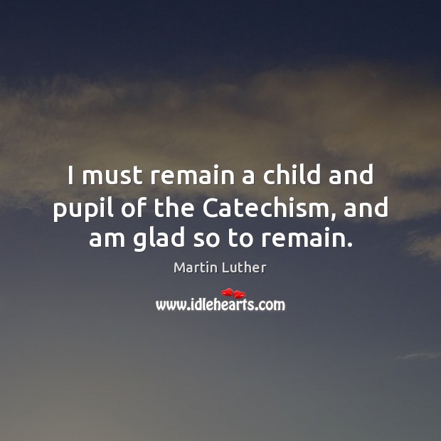 I must remain a child and pupil of the Catechism, and am glad so to remain. Martin Luther Picture Quote