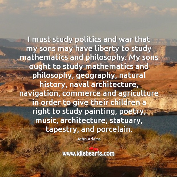 I must study politics and war that my sons may have liberty to study mathematics and philosophy. John Adams Picture Quote