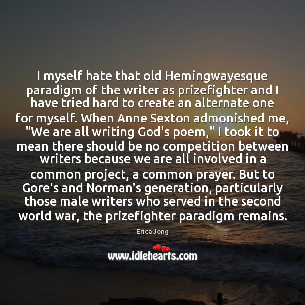 I myself hate that old Hemingwayesque paradigm of the writer as prizefighter Erica Jong Picture Quote