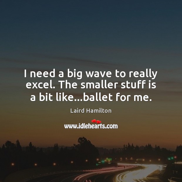 I need a big wave to really excel. The smaller stuff is a bit like…ballet for me. 