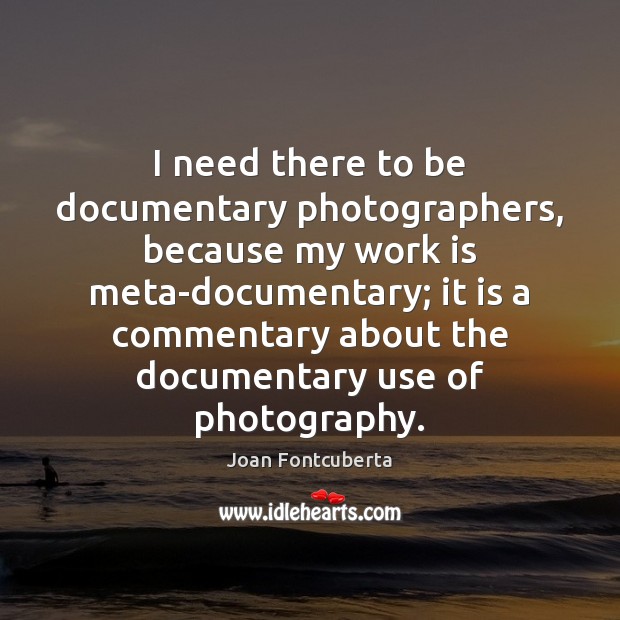 I need there to be documentary photographers, because my work is meta-documentary; Work Quotes Image