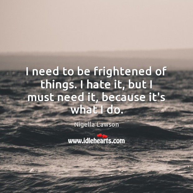 I need to be frightened of things. I hate it, but I must need it, because it’s what I do. Image