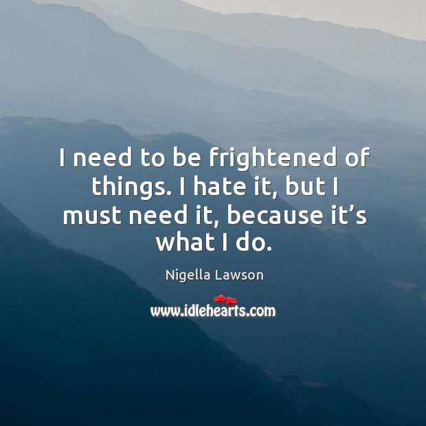 I need to be frightened of things. I hate it, but I must need it, because it’s what I do. Nigella Lawson Picture Quote