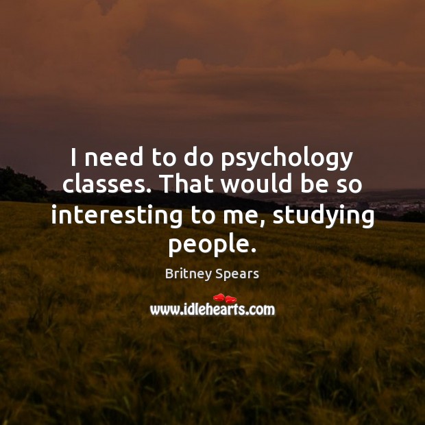 I need to do psychology classes. That would be so interesting to me, studying people. 