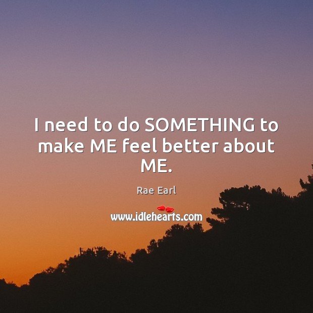 I need to do SOMETHING to make ME feel better about ME. Rae Earl Picture Quote