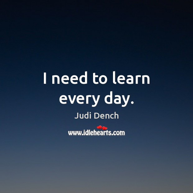 I need to learn every day. Judi Dench Picture Quote