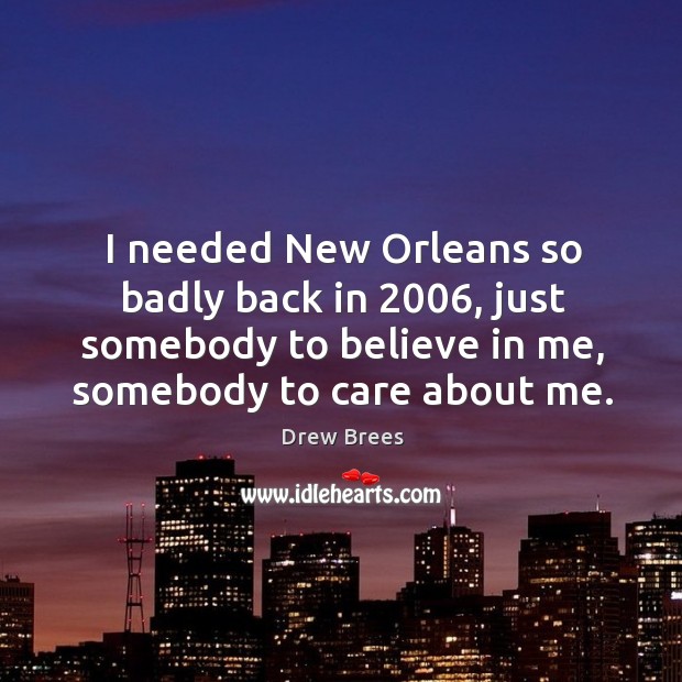 I needed new orleans so badly back in 2006, just somebody to believe in me, somebody to care about me. Drew Brees Picture Quote