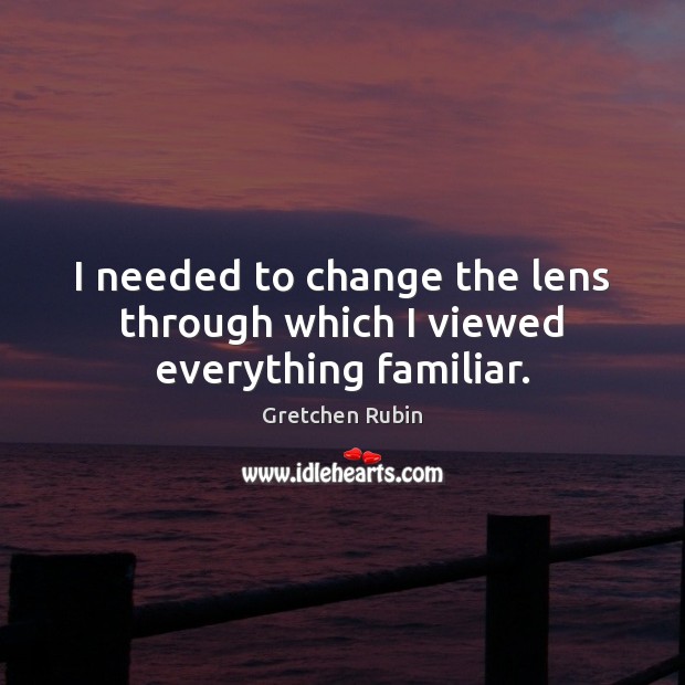 I needed to change the lens through which I viewed everything familiar. Gretchen Rubin Picture Quote
