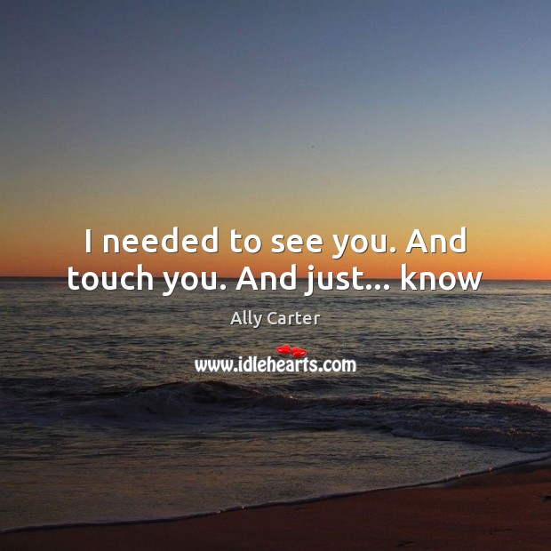 I needed to see you. And touch you. And just… know Ally Carter Picture Quote
