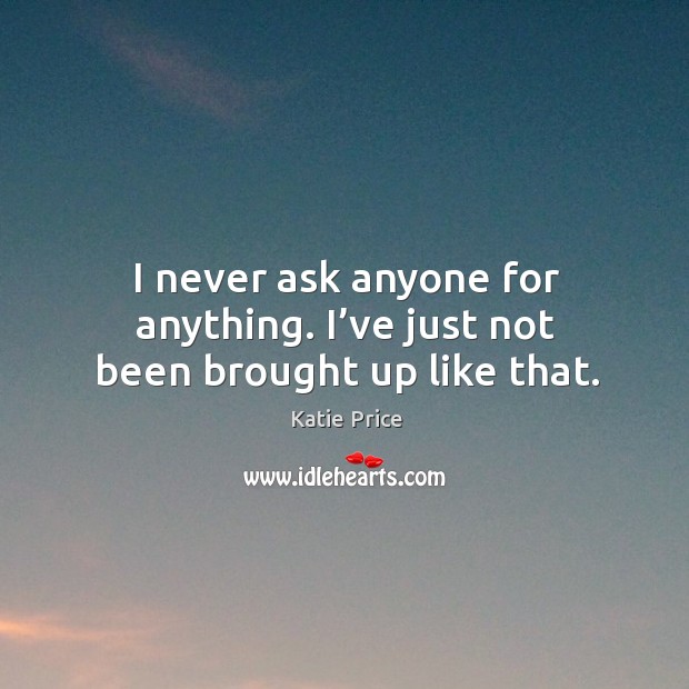I never ask anyone for anything. I’ve just not been brought up like that. Katie Price Picture Quote
