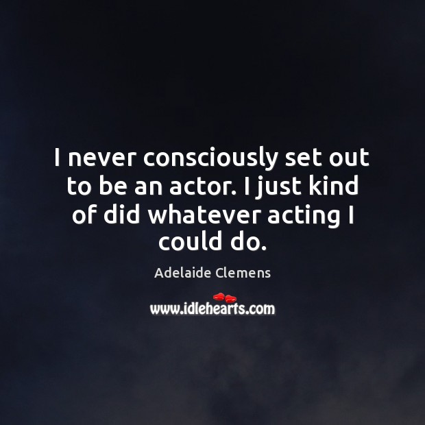 I never consciously set out to be an actor. I just kind of did whatever acting I could do. Adelaide Clemens Picture Quote