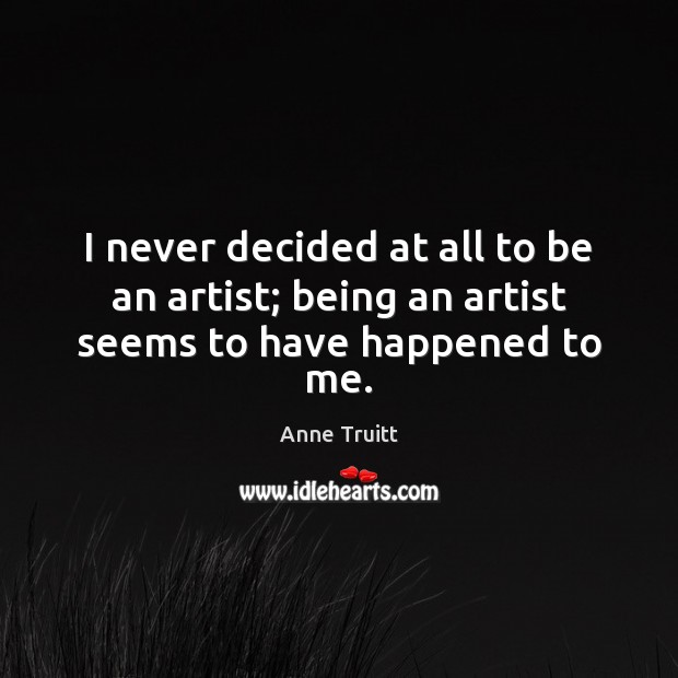 I never decided at all to be an artist; being an artist seems to have happened to me. Anne Truitt Picture Quote