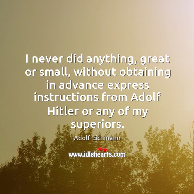 I never did anything, great or small, without obtaining in advance express Adolf Eichmann Picture Quote