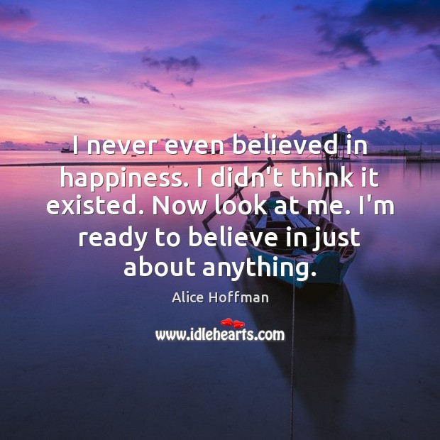 I never even believed in happiness. I didn’t think it existed. Now Alice Hoffman Picture Quote
