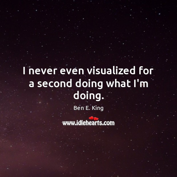 I never even visualized for a second doing what I’m doing. Ben E. King Picture Quote