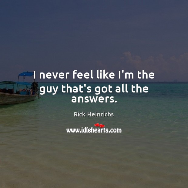 I never feel like I’m the guy that’s got all the answers. Rick Heinrichs Picture Quote
