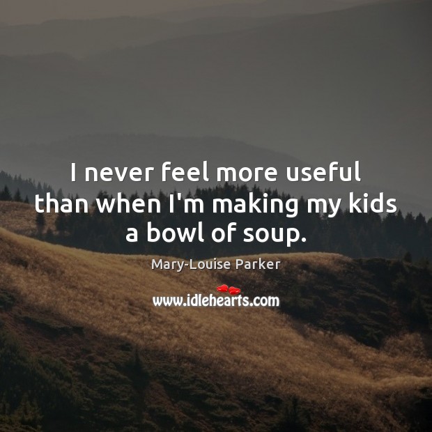 I never feel more useful than when I’m making my kids a bowl of soup. Mary-Louise Parker Picture Quote