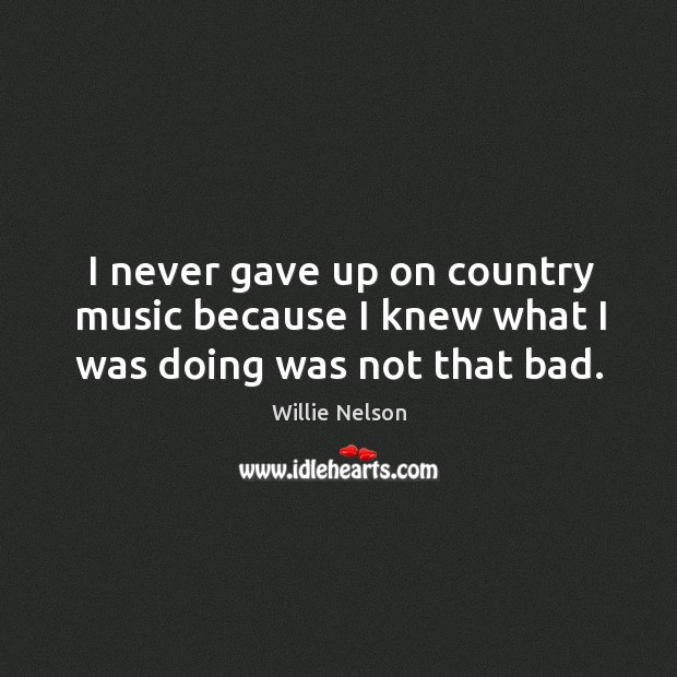 I never gave up on country music because I knew what I was doing was not that bad. Willie Nelson Picture Quote