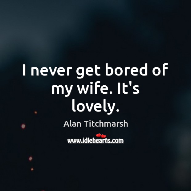I never get bored of my wife. It’s lovely. Alan Titchmarsh Picture Quote