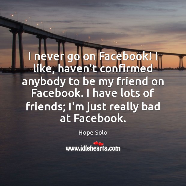 I never go on Facebook! I like, haven’t confirmed anybody to be 