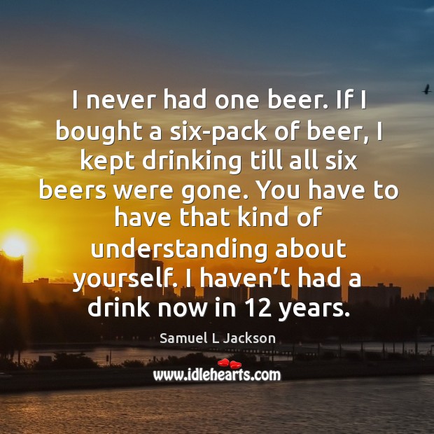 I never had one beer. If I bought a six-pack of beer, I kept drinking till all six beers were gone. 
